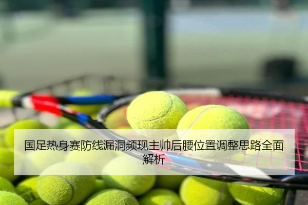 国足热身赛防线漏洞频现主帅后腰位置调整思路全面解析