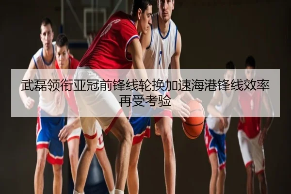 武磊领衔亚冠前锋线轮换加速海港锋线效率再受考验