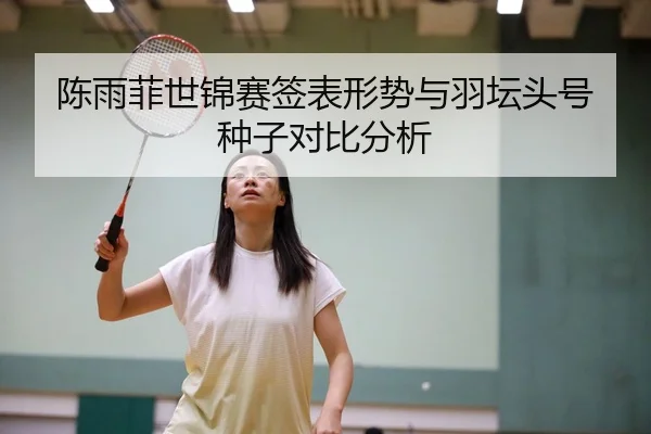 陈雨菲世锦赛签表形势与羽坛头号种子对比分析
