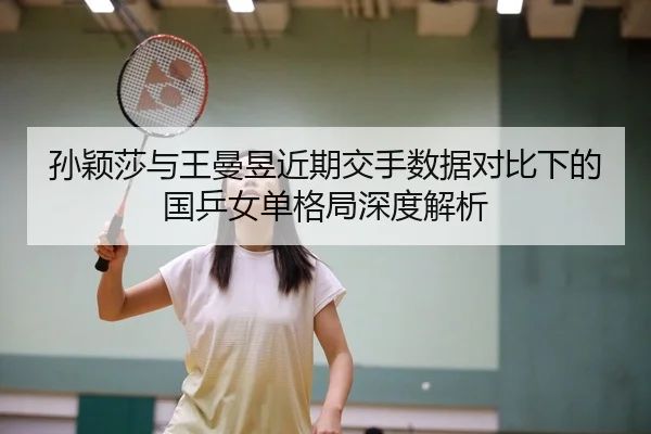 孙颖莎与王曼昱近期交手数据对比下的国乒女单格局深度解析