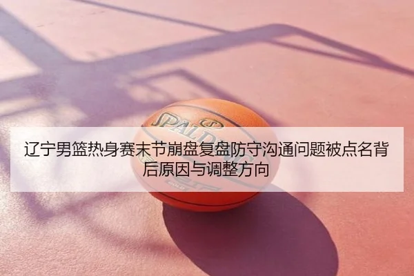 辽宁男篮热身赛末节崩盘复盘防守沟通问题被点名背后原因与调整方向