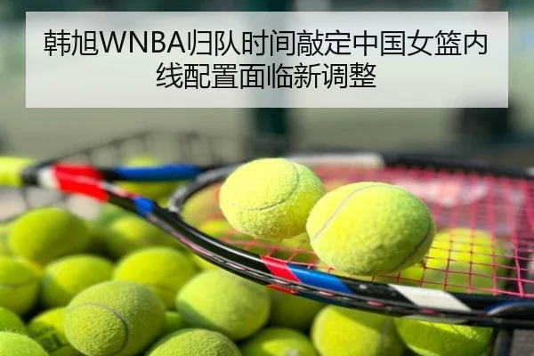 韩旭WNBA归队时间敲定中国女篮内线配置面临新调整